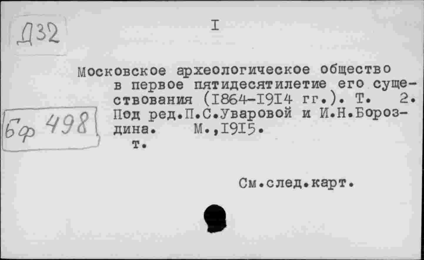 ﻿дъ
Московское археологическое общество

в первое пятидесятилетие его существования (1864-1914 гг.). Т. 2. Под ред.П.С.Уваровой и И.Н.Бороздина. М.,1915* т.
См.след.карт.